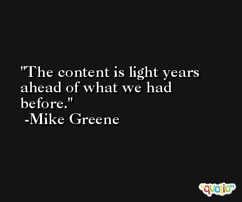 The content is light years ahead of what we had before. -Mike Greene