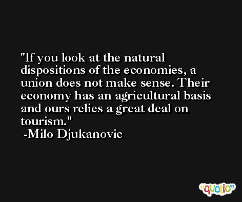 If you look at the natural dispositions of the economies, a union does not make sense. Their economy has an agricultural basis and ours relies a great deal on tourism. -Milo Djukanovic
