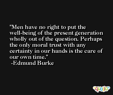 Men have no right to put the well-being of the present generation wholly out of the question. Perhaps the only moral trust with any certainty in our hands is the care of our own time. -Edmund Burke