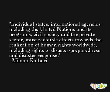 Individual states, international agencies including the United Nations and its programs, civil society and the private sector, must redouble efforts towards the realization of human rights worldwide, including rights to disaster-preparedness and disaster response. -Miloon Kothari