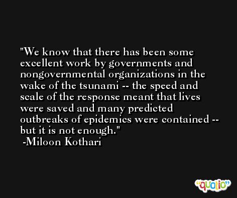 We know that there has been some excellent work by governments and nongovernmental organizations in the wake of the tsunami -- the speed and scale of the response meant that lives were saved and many predicted outbreaks of epidemics were contained -- but it is not enough. -Miloon Kothari