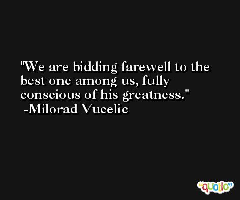 We are bidding farewell to the best one among us, fully conscious of his greatness. -Milorad Vucelic