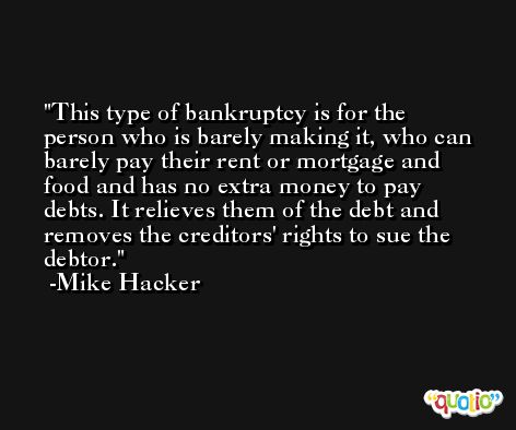 This type of bankruptcy is for the person who is barely making it, who can barely pay their rent or mortgage and food and has no extra money to pay debts. It relieves them of the debt and removes the creditors' rights to sue the debtor. -Mike Hacker