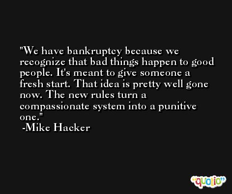 We have bankruptcy because we recognize that bad things happen to good people. It's meant to give someone a fresh start. That idea is pretty well gone now. The new rules turn a compassionate system into a punitive one. -Mike Hacker