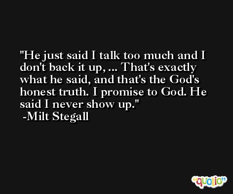 He just said I talk too much and I don't back it up, ... That's exactly what he said, and that's the God's honest truth. I promise to God. He said I never show up. -Milt Stegall