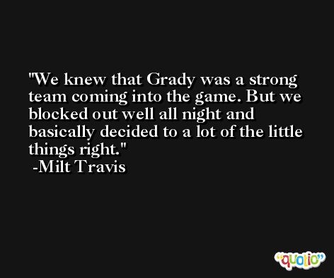 We knew that Grady was a strong team coming into the game. But we blocked out well all night and basically decided to a lot of the little things right. -Milt Travis