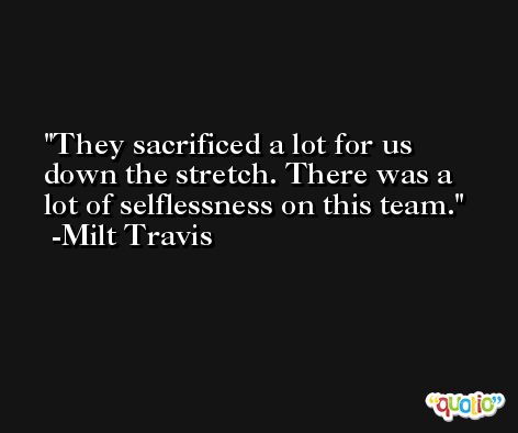 They sacrificed a lot for us down the stretch. There was a lot of selflessness on this team. -Milt Travis
