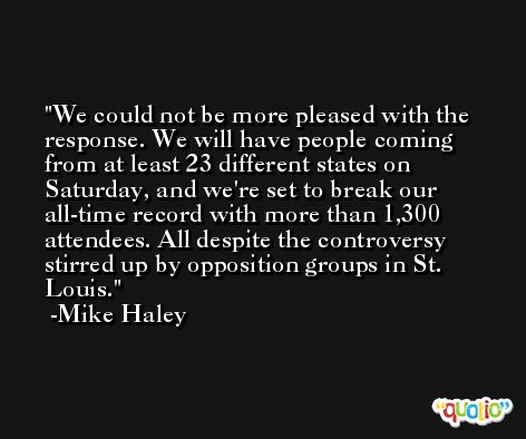 We could not be more pleased with the response. We will have people coming from at least 23 different states on Saturday, and we're set to break our all-time record with more than 1,300 attendees. All despite the controversy stirred up by opposition groups in St. Louis. -Mike Haley
