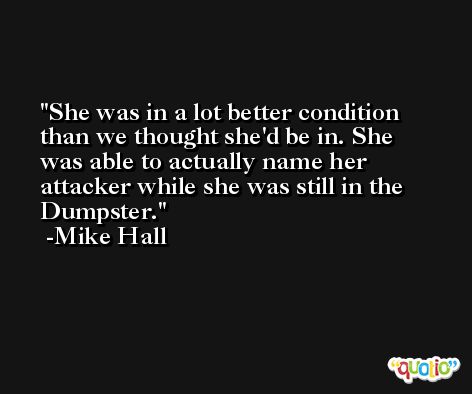 She was in a lot better condition than we thought she'd be in. She was able to actually name her attacker while she was still in the Dumpster. -Mike Hall