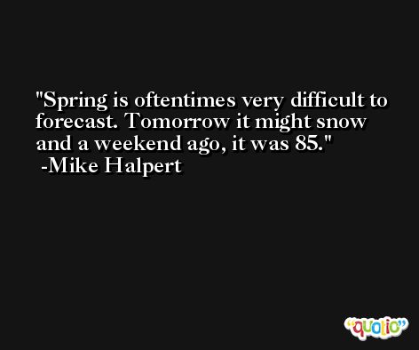 Spring is oftentimes very difficult to forecast. Tomorrow it might snow and a weekend ago, it was 85. -Mike Halpert