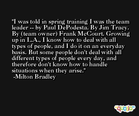 I was told in spring training I was the team leader -- by Paul DePodesta. By Jim Tracy. By (team owner) Frank McCourt. Growing up in L.A., I know how to deal with all types of people, and I do it on an everyday basis. But some people don't deal with all different types of people every day, and therefore don't know how to handle situations when they arise. -Milton Bradley