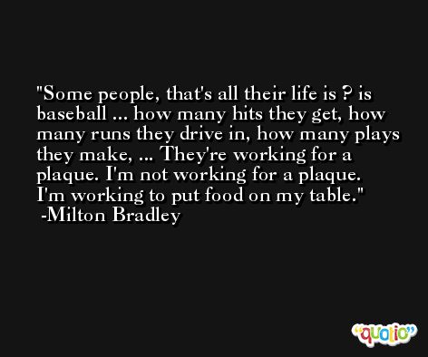 Some people, that's all their life is ? is baseball ... how many hits they get, how many runs they drive in, how many plays they make, ... They're working for a plaque. I'm not working for a plaque. I'm working to put food on my table. -Milton Bradley