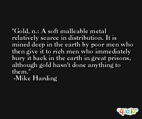 Gold, n.: A soft malleable metal relatively scarce in distribution. It is mined deep in the earth by poor men who then give it to rich men who immediately bury it back in the earth in great prisons, although gold hasn't done anything to them. -Mike Harding