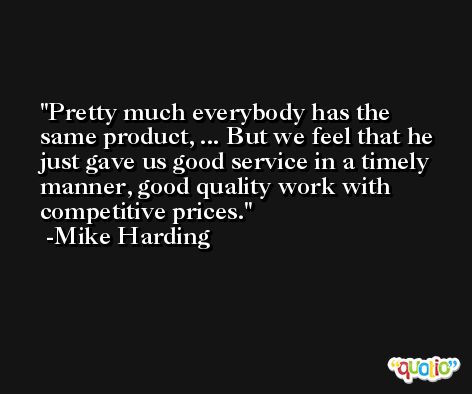 Pretty much everybody has the same product, ... But we feel that he just gave us good service in a timely manner, good quality work with competitive prices. -Mike Harding