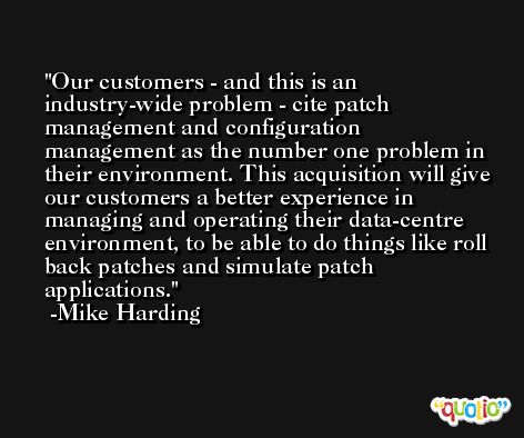Our customers - and this is an industry-wide problem - cite patch management and configuration management as the number one problem in their environment. This acquisition will give our customers a better experience in managing and operating their data-centre environment, to be able to do things like roll back patches and simulate patch applications. -Mike Harding