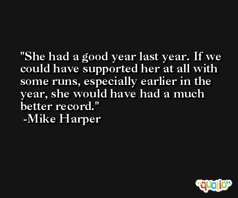 She had a good year last year. If we could have supported her at all with some runs, especially earlier in the year, she would have had a much better record. -Mike Harper
