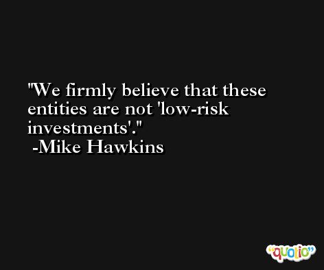 We firmly believe that these entities are not 'low-risk investments'. -Mike Hawkins