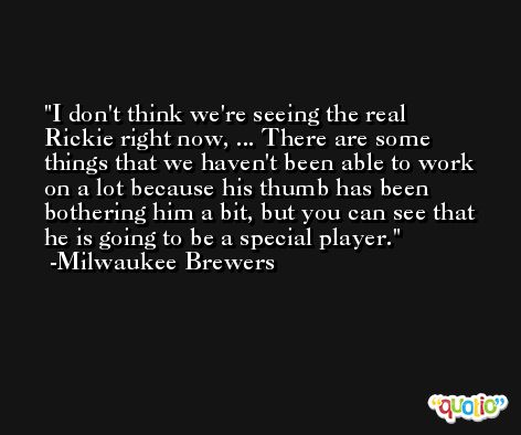 I don't think we're seeing the real Rickie right now, ... There are some things that we haven't been able to work on a lot because his thumb has been bothering him a bit, but you can see that he is going to be a special player. -Milwaukee Brewers