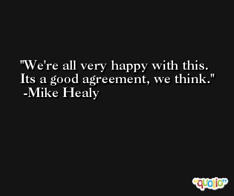 We're all very happy with this. Its a good agreement, we think. -Mike Healy