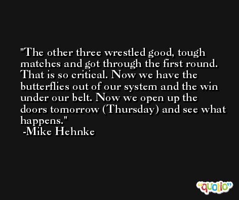 The other three wrestled good, tough matches and got through the first round. That is so critical. Now we have the butterflies out of our system and the win under our belt. Now we open up the doors tomorrow (Thursday) and see what happens. -Mike Hehnke