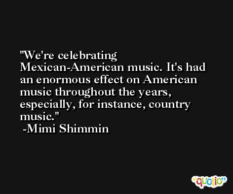We're celebrating Mexican-American music. It's had an enormous effect on American music throughout the years, especially, for instance, country music. -Mimi Shimmin