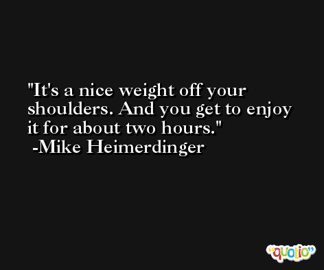 It's a nice weight off your shoulders. And you get to enjoy it for about two hours. -Mike Heimerdinger