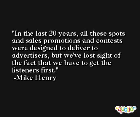 In the last 20 years, all these spots and sales promotions and contests were designed to deliver to advertisers, but we've lost sight of the fact that we have to get the listeners first. -Mike Henry