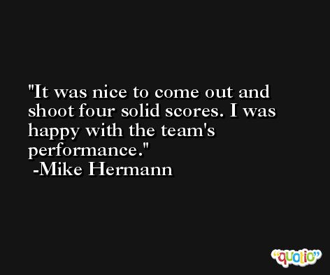It was nice to come out and shoot four solid scores. I was happy with the team's performance. -Mike Hermann