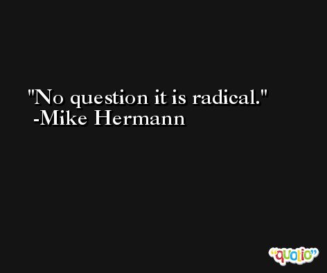 No question it is radical. -Mike Hermann