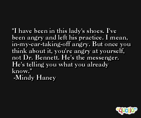 I have been in this lady's shoes. I've been angry and left his practice. I mean, in-my-car-taking-off angry. But once you think about it, you're angry at yourself, not Dr. Bennett. He's the messenger. He's telling you what you already know. -Mindy Haney