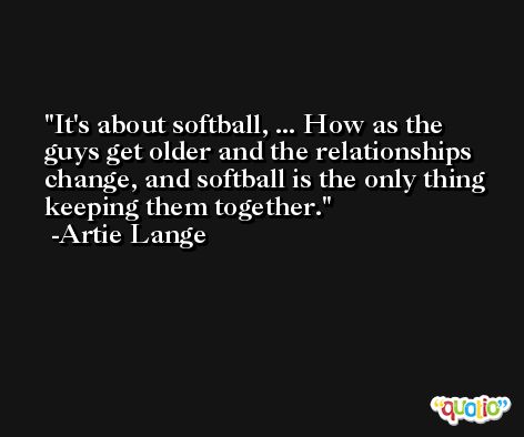 It's about softball, ... How as the guys get older and the relationships change, and softball is the only thing keeping them together. -Artie Lange