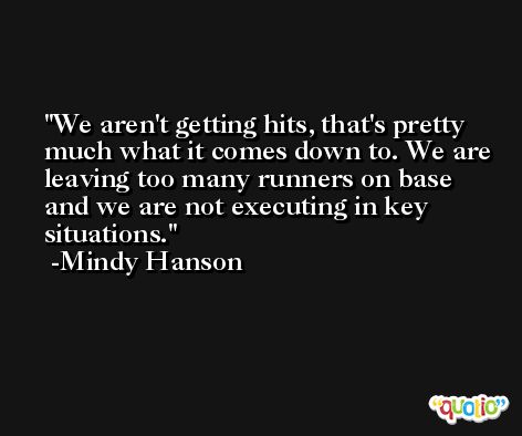 We aren't getting hits, that's pretty much what it comes down to. We are leaving too many runners on base and we are not executing in key situations. -Mindy Hanson