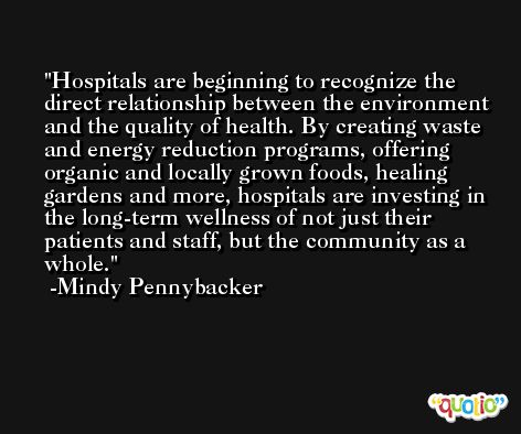 Hospitals are beginning to recognize the direct relationship between the environment and the quality of health. By creating waste and energy reduction programs, offering organic and locally grown foods, healing gardens and more, hospitals are investing in the long-term wellness of not just their patients and staff, but the community as a whole. -Mindy Pennybacker