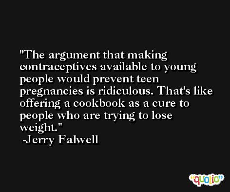 The argument that making contraceptives available to young people would prevent teen pregnancies is ridiculous. That's like offering a cookbook as a cure to people who are trying to lose weight. -Jerry Falwell