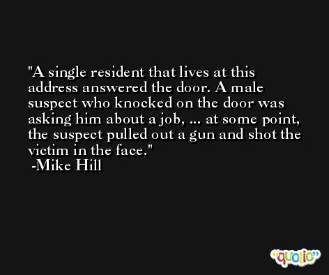 A single resident that lives at this address answered the door. A male suspect who knocked on the door was asking him about a job, ... at some point, the suspect pulled out a gun and shot the victim in the face. -Mike Hill