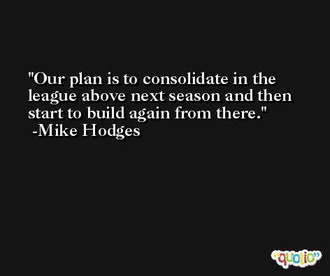Our plan is to consolidate in the league above next season and then start to build again from there. -Mike Hodges