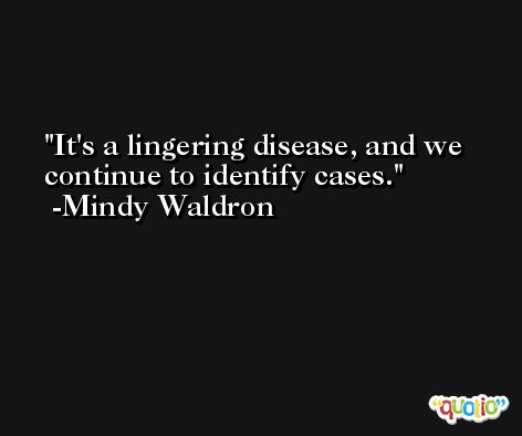 It's a lingering disease, and we continue to identify cases. -Mindy Waldron