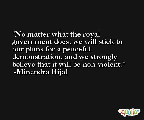 No matter what the royal government does, we will stick to our plans for a peaceful demonstration, and we strongly believe that it will be non-violent. -Minendra Rijal