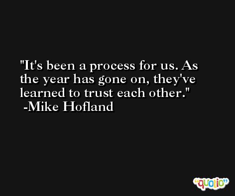 It's been a process for us. As the year has gone on, they've learned to trust each other. -Mike Hofland
