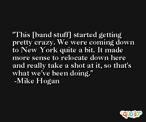 This [band stuff] started getting pretty crazy. We were coming down to New York quite a bit. It made more sense to relocate down here and really take a shot at it, so that's what we've been doing. -Mike Hogan