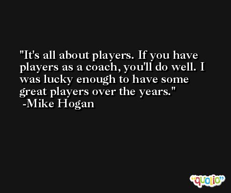 It's all about players. If you have players as a coach, you'll do well. I was lucky enough to have some great players over the years. -Mike Hogan