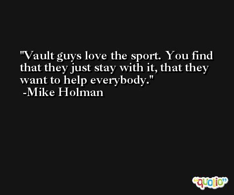 Vault guys love the sport. You find that they just stay with it, that they want to help everybody. -Mike Holman