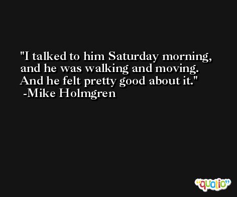 I talked to him Saturday morning, and he was walking and moving. And he felt pretty good about it. -Mike Holmgren