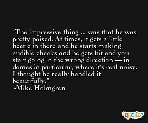 The impressive thing ... was that he was pretty poised. At times, it gets a little hectic in there and he starts making audible checks and he gets hit and you start going in the wrong direction — in domes in particular, where it's real noisy. I thought he really handled it beautifully. -Mike Holmgren