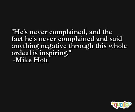 He's never complained, and the fact he's never complained and said anything negative through this whole ordeal is inspiring. -Mike Holt