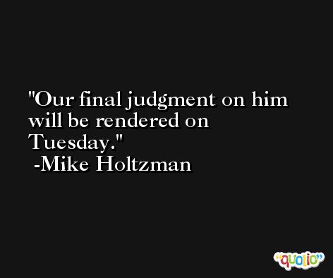 Our final judgment on him will be rendered on Tuesday. -Mike Holtzman