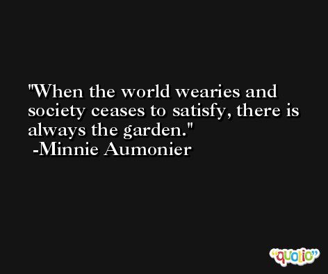 When the world wearies and society ceases to satisfy, there is always the garden. -Minnie Aumonier