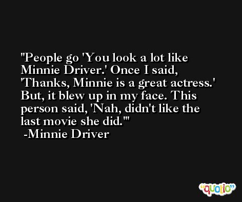 People go 'You look a lot like Minnie Driver.' Once I said, 'Thanks, Minnie is a great actress.' But, it blew up in my face. This person said, 'Nah, didn't like the last movie she did.' -Minnie Driver