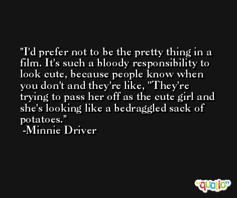 I'd prefer not to be the pretty thing in a film. It's such a bloody responsibility to look cute, because people know when you don't and they're like, ''They're trying to pass her off as the cute girl and she's looking like a bedraggled sack of potatoes. -Minnie Driver