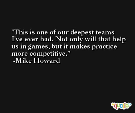 This is one of our deepest teams I've ever had. Not only will that help us in games, but it makes practice more competitive. -Mike Howard